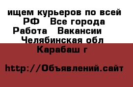 ищем курьеров по всей РФ - Все города Работа » Вакансии   . Челябинская обл.,Карабаш г.